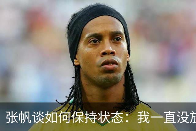 张帆谈如何保持状态：我一直没放弃 努力训练 努力保持好状态