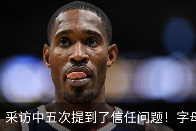 采访中五次提到了信任问题！字母哥希望以身作则为热火定下基调？
