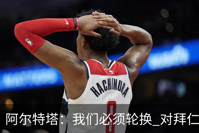 阿尔特塔：我们必须轮换 对拜仁是近4年身体对抗强度最高的比赛